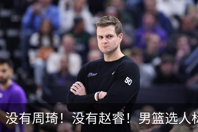 没有周琦！没有赵睿！男篮选人标准曝光，郭士强：没这5点接受不了